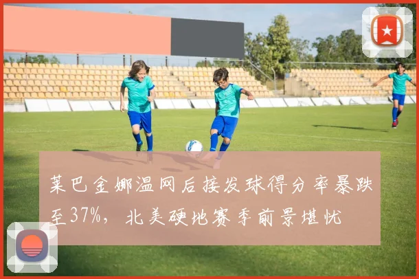 莱巴金娜温网后接发球得分率暴跌至37%,北美硬地赛季前景堪忧
