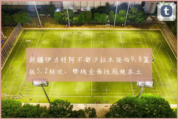 新疆伊力特阿不都沙拉木场均9.8篮板5.2助攻,锋线全面性冠绝本土