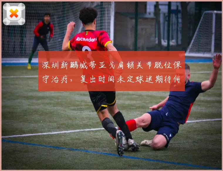 深圳新鹏城蒂亚戈肩锁关节脱位保守治疗,复出时间未定球迷期待何时?