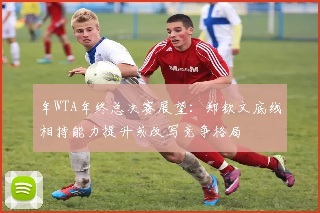 年WTA年终总决赛展望:郑钦文底线相持能力提升或改写竞争格局