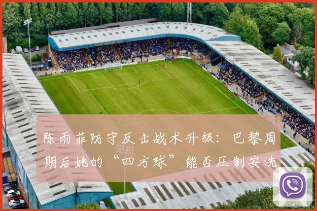 陈雨菲防守反击战术升级:巴黎周期后她的“四方球”能否压制安洗莹