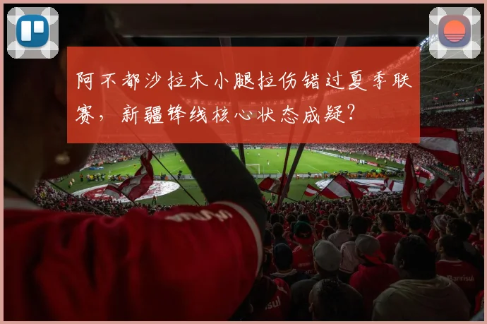 阿不都沙拉木小腿拉伤错过夏季联赛,新疆锋线核心状态成疑?