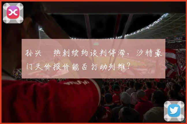 孙兴慜热刺续约谈判停滞,沙特豪门天价报价能否打动列维?