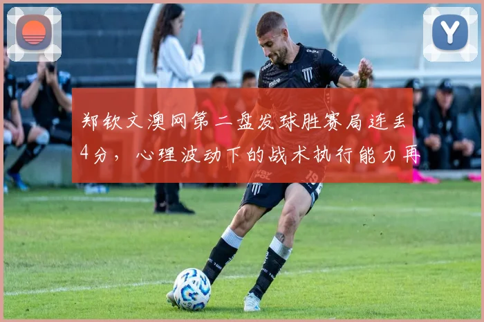 郑钦文澳网第二盘发球胜赛局连丢4分,心理波动下的战术执行能力再遭炮轰